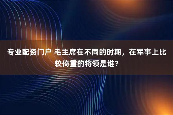 专业配资门户 毛主席在不同的时期，在军事上比较倚重的将领是谁？