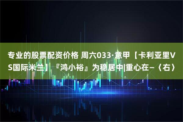 专业的股票配资价格 周六033·意甲【卡利亚里VS国际米兰】『鸿小裕』为稳居中|重心在—〈右〉