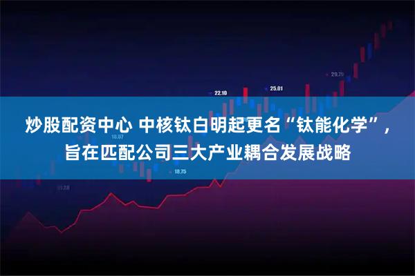 炒股配资中心 中核钛白明起更名“钛能化学”，旨在匹配公司三大产业耦合发展战略