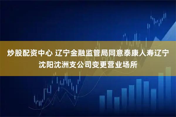 炒股配资中心 辽宁金融监管局同意泰康人寿辽宁沈阳沈洲支公司变更营业场所