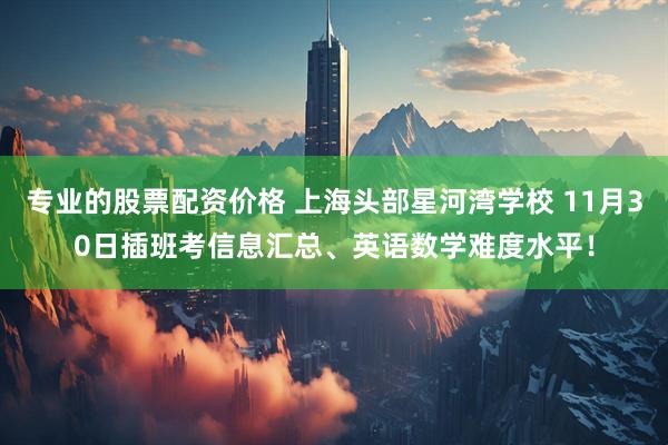 专业的股票配资价格 上海头部星河湾学校 11月30日插班考信息汇总、英语数学难度水平！
