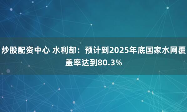 炒股配资中心 水利部：预计到2025年底国家水网覆盖率达到80.3%