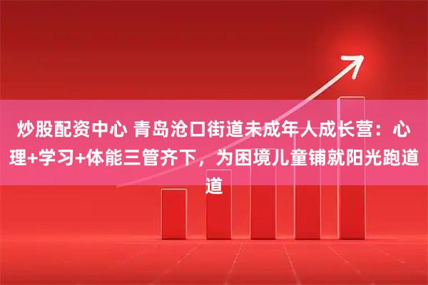 炒股配资中心 青岛沧口街道未成年人成长营：心理+学习+体能三管齐下，为困境儿童铺就阳光跑道