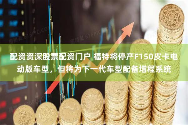 配资资深股票配资门户 福特将停产F150皮卡电动版车型，但将为下一代车型配备增程系统