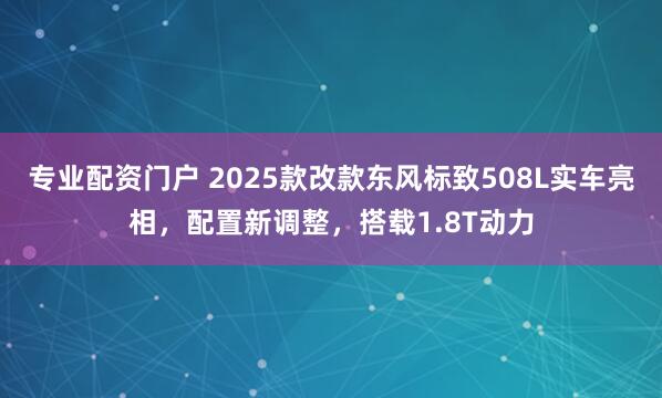 专业配资门户 2025款改款东风标致508L实车亮相，配置新调整，搭载1.8T动力