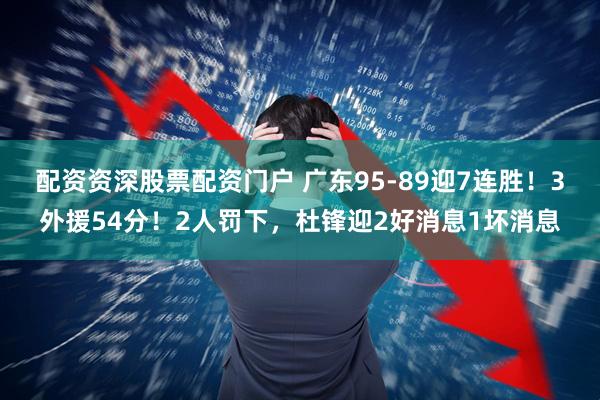 配资资深股票配资门户 广东95-89迎7连胜！3外援54分！2人罚下，杜锋迎2好消息1坏消息