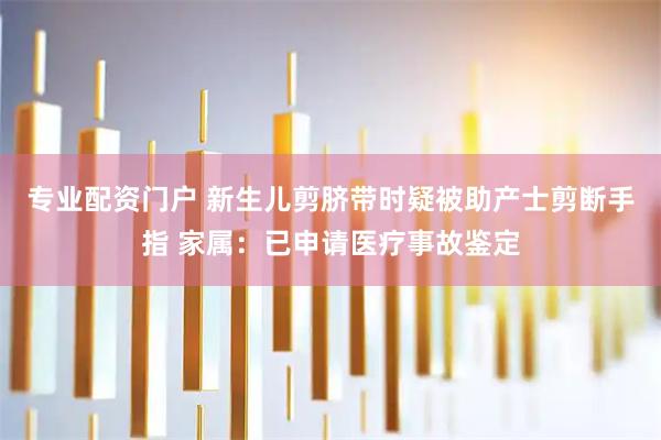 专业配资门户 新生儿剪脐带时疑被助产士剪断手指 家属：已申请医疗事故鉴定