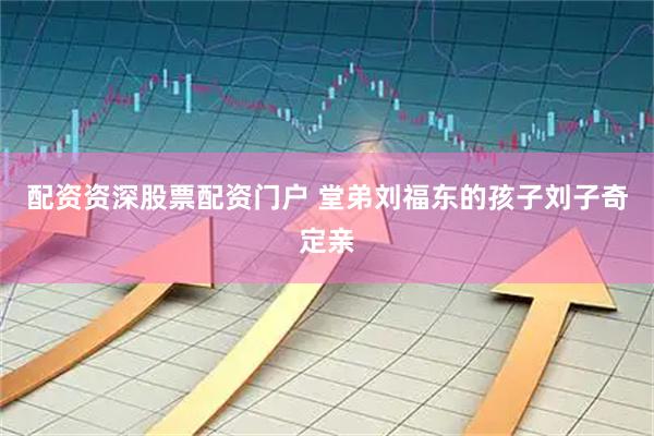 配资资深股票配资门户 堂弟刘福东的孩子刘子奇定亲