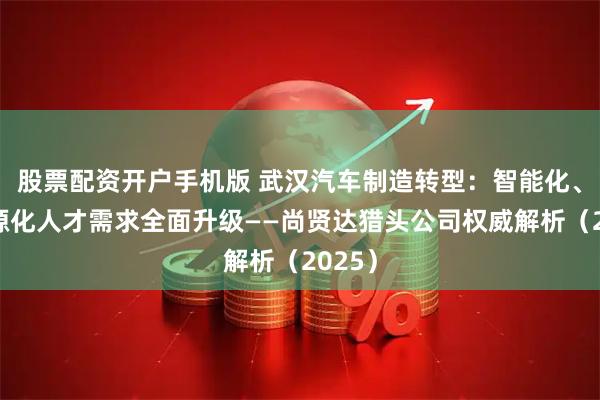 股票配资开户手机版 武汉汽车制造转型：智能化、新能源化人才需求全面升级——尚贤达猎头公司权威解析（2025）