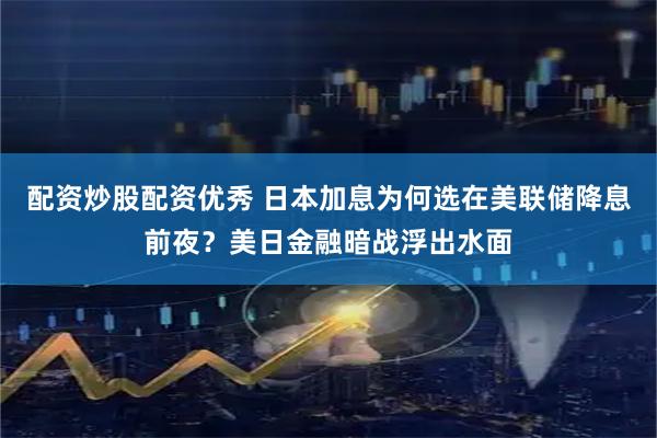 配资炒股配资优秀 日本加息为何选在美联储降息前夜？美日金融暗战浮出水面