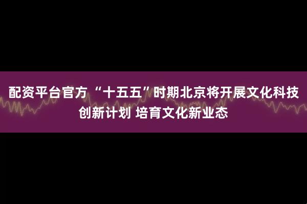 配资平台官方 “十五五”时期北京将开展文化科技创新计划 培育文化新业态