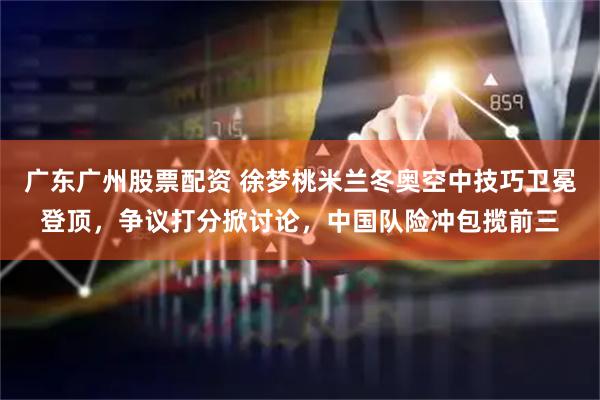 广东广州股票配资 徐梦桃米兰冬奥空中技巧卫冕登顶，争议打分掀讨论，中国队险冲包揽前三