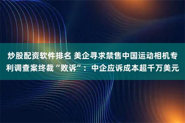 炒股配资软件排名 美企寻求禁售中国运动相机专利调查案终裁“败诉”：中企应诉成本超千万美元