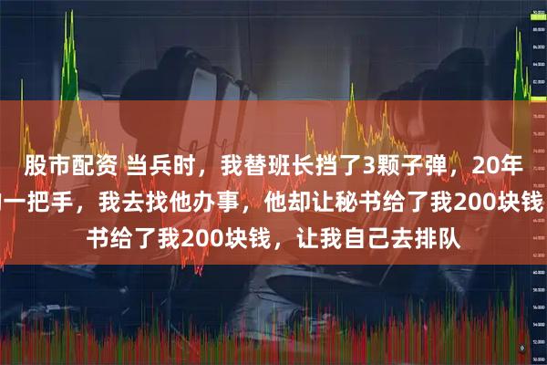 股市配资 当兵时，我替班长挡了3颗子弹，20年后他成了我们市的一把手，我去找他办事，他却让秘书给了我200块钱，让我自己去排队
