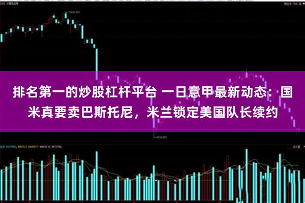 排名第一的炒股杠杆平台 一日意甲最新动态：国米真要卖巴斯托尼，米兰锁定美国队长续约