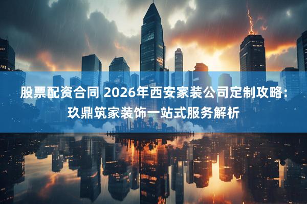 股票配资合同 2026年西安家装公司定制攻略：玖鼎筑家装饰一站式服务解析