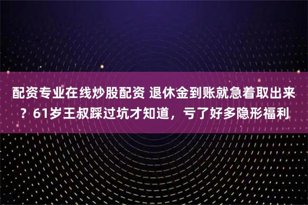 配资专业在线炒股配资 退休金到账就急着取出来？61岁王叔踩过坑才知道，亏了好多隐形福利